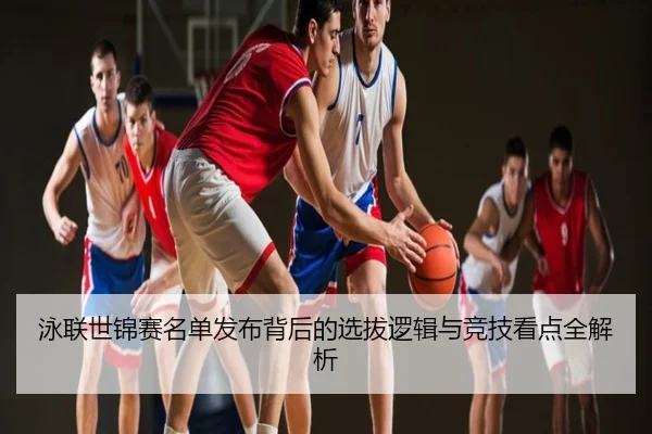 泳联世锦赛名单发布背后的选拔逻辑与竞技看点全解析