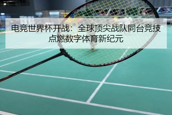 电竞世界杯开战：全球顶尖战队同台竞技点燃数字体育新纪元