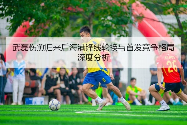 武磊伤愈归来后海港锋线轮换与首发竞争格局深度分析