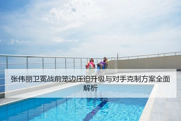 张伟丽卫冕战前笼边压迫升级与对手克制方案全面解析