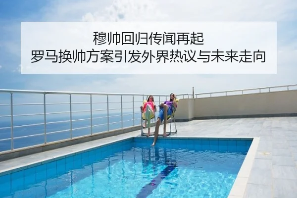 穆帅回归传闻再起 罗马换帅方案引发外界热议与未来走向