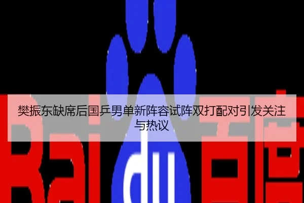 樊振东缺席后国乒男单新阵容试阵双打配对引发关注与热议