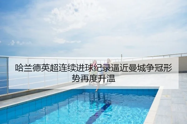 哈兰德英超连续进球纪录逼近曼城争冠形势再度升温