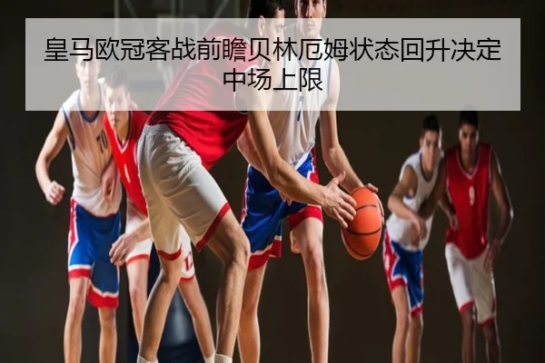皇马欧冠客战前瞻贝林厄姆状态回升决定中场上限