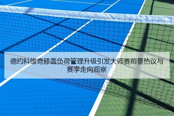 德约科维奇膝盖负荷管理升级引发大师赛前景热议与赛季走向观察